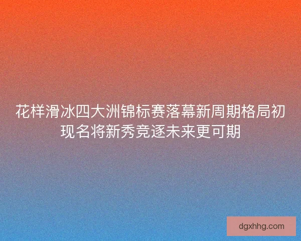 花样滑冰四大洲锦标赛落幕新周期格局初现名将新秀竞逐未来更可期