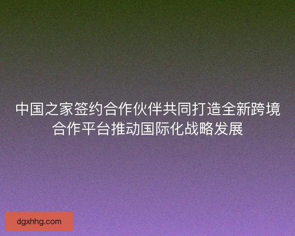 中国之家签约合作伙伴共同打造全新跨境合作平台推动国际化战略发展
