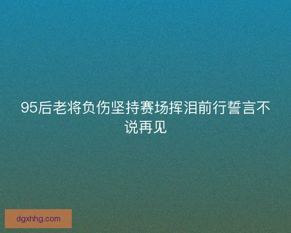 95后老将负伤坚持赛场挥泪前行誓言不说再见