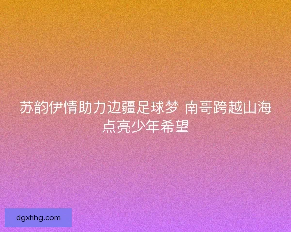 苏韵伊情助力边疆足球梦 南哥跨越山海点亮少年希望