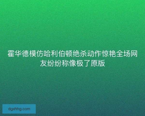 霍华德模仿哈利伯顿绝杀动作惊艳全场网友纷纷称像极了原版