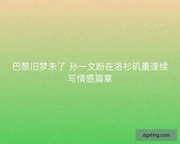 巴黎旧梦未了 孙一文盼在洛杉矶重逢续写情感篇章